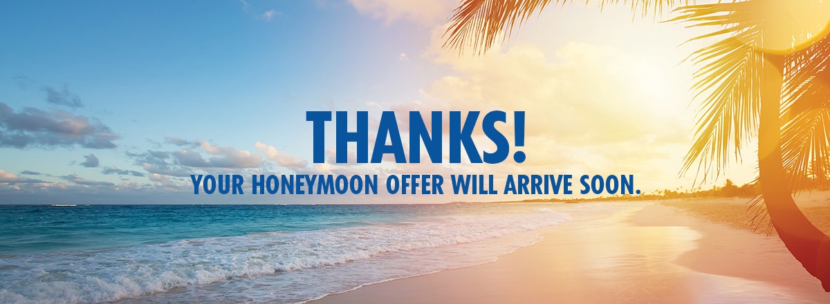 THANKS! YOUR HONEYMOON OFFER WILL ARRIVE SOON. 